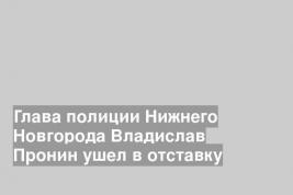 Глава полиции Нижнего Новгорода Владислав Пронин ушел в отставку