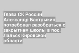 Глава СК России Александр Бастрыкин потребовал разобраться с закрытием школы в пос. Лальск Кировской области