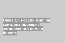 Глава СК России взял на контроль проверку затопленного дома в Кирове