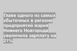 Главе одного из самых убыточных в регионе предприятий мэрия Нижнего Новгорода увеличила зарплату на 21%