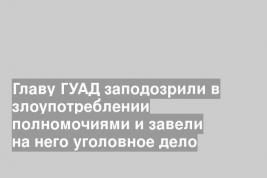 Главу ГУАД заподозрили в злоупотреблении полномочиями и завели на него уголовное дело