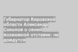 Губернатор Кировской области Александр Соколов о своей возможной отставке: не дождутся