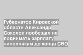 Губернатор Кировской области Александр Соколов пообещал не поднимать зарплату чиновникам до конца СВО