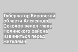Губернатор Кировской области Александр Соколов велел главе Нолинского района извиниться перед жителями