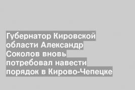 Губернатор Кировской области Александр Соколов вновь потребовал навести порядок в Кирово-Чепецке
