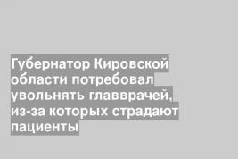 Губернатор Кировской области потребовал увольнять главврачей, из-за которых страдают пациенты