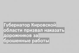 Губернатор Кировской области призвал наказать дорожников за брошенные работы