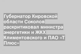 Губернатор Кировской области Соколов раскритиковал министра энергетики и ЖКХ Климентовского и ПАО «Т Плюс»