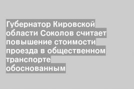 Губернатор Кировской области Соколов считает повышение стоимости проезда в общественном транспорте обоснованным