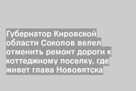 Губернатор Кировской области Соколов велел отменить ремонт дороги к коттеджному поселку, где живет глава Нововятска