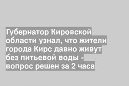 Губернатор Кировской области узнал, что жители города Кирс давно живут без питьевой воды - вопрос решен за 2 часа
