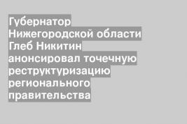 Губернатор Нижегородской области Глеб Никитин анонсировал точечную реструктуризацию регионального правительства