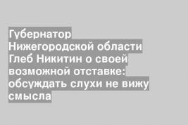 Губернатор Нижегородской области Глеб Никитин о своей возможной отставке: обсуждать слухи не вижу смысла