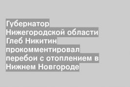 Губернатор Нижегородской области Глеб Никитин прокомментировал перебои с отоплением в Нижнем Новгороде