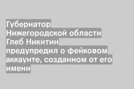 Губернатор Нижегородской области Глеб Никитин предупредил о фейковом аккаунте, созданном от его имени