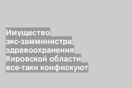 Имущество экс-замминистра здравоохранения Кировской области все-таки конфискуют
