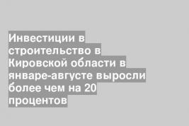 Инвестиции в строительство в Кировской области в январе-августе выросли более чем на 20 процентов