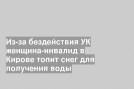 Из-за бездействия УК женщина-инвалид в Кирове топит снег для получения воды
