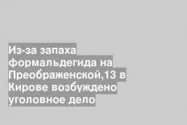 Из-за запаха формальдегида на Преображенской,13 в Кирове возбуждено уголовное дело