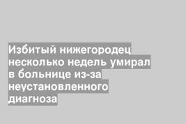 Избитый нижегородец несколько недель умирал в больнице из-за неустановленного диагноза