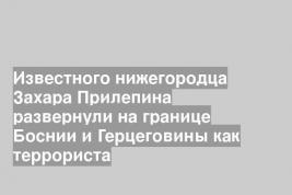 Известного нижегородца Захара Прилепина развернули на границе Боснии и Герцеговины как террориста