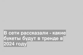 В сети рассказали - какие букеты будут в тренде в 2024 году