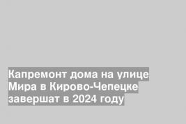 Капремонт дома на улице Мира в Кирово-Чепецке завершат в 2024 году