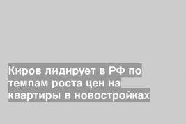 Киров лидирует в РФ по темпам роста цен на квартиры в новостройках