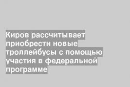 Киров рассчитывает приобрести новые троллейбусы с помощью участия в федеральной программе