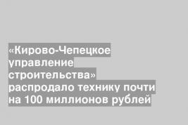«Кирово-Чепецкое управление строительства» распродало технику почти на 100 миллионов рублей