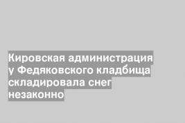 Кировская администрация у Федяковского кладбища складировала снег незаконно
