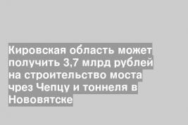 Кировская область может получить 3,7 млрд рублей на строительство моста чрез Чепцу и тоннеля в Нововятске