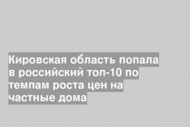 Кировская область попала в российский топ-10 по темпам роста цен на частные дома