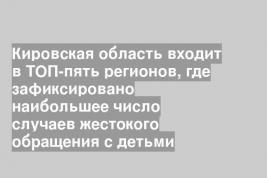 Кировская область входит в ТОП-пять регионов, где зафиксировано наибольшее число случаев жестокого обращения с детьми