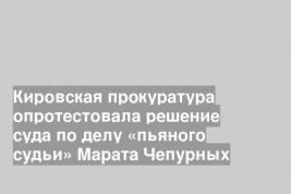 Кировская прокуратура опротестовала решение суда по делу «пьяного судьи» Марата Чепурных