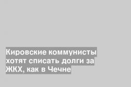 Кировские коммунисты хотят списать долги за ЖКХ, как в Чечне
