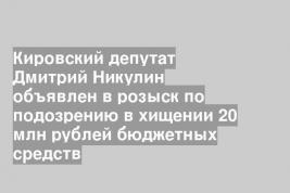 Кировский депутат Дмитрий Никулин объявлен в розыск по подозрению в хищении 20 млн рублей бюджетных средств