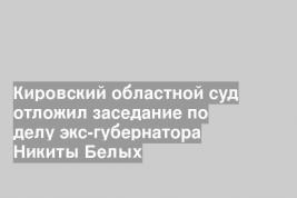 Кировский областной суд отложил заседание по делу экс-губернатора Никиты Белых