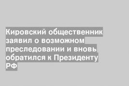 Кировский общественник заявил о возможном преследовании и вновь обратился к Президенту РФ