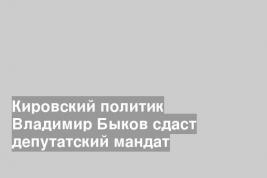 Кировский политик Владимир Быков сдаст депутатский мандат