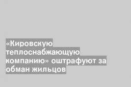 «Кировскую теплоснабжающую компанию» оштрафуют за обман жильцов