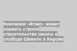 Компания «Атэкс» может сорвать строки строительства школы в слободе Шевели в Кирове