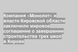 Компания «Монолит» и власти Кировской области заключили мировое соглашение о завершении строительства трех школ в Кирове