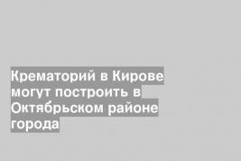 Крематорий в Кирове могут построить в Октябрьском районе города