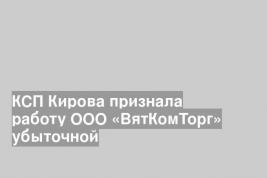 КСП Кирова признала работу ООО «ВятКомТорг» убыточной