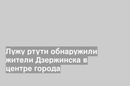 Лужу ртути обнаружили жители Дзержинска в центре города