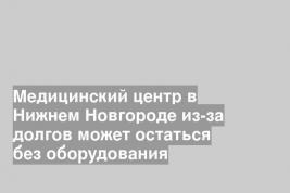 Медицинский центр в Нижнем Новгороде из-за долгов может остаться без оборудования