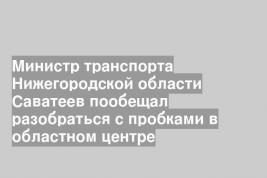Министр транспорта Нижегородской области Саватеев пообещал разобраться с пробками в областном центре