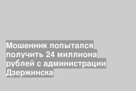 Мошенник попытался получить 24 миллиона рублей с администрации Дзержинска
