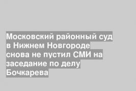 Московский районный суд в Нижнем Новгороде снова не пустил СМИ на заседание по делу Бочкарева